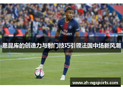 恩昆库的创造力与射门技巧引领法国中场新风潮