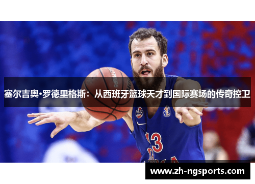 塞尔吉奥·罗德里格斯：从西班牙篮球天才到国际赛场的传奇控卫