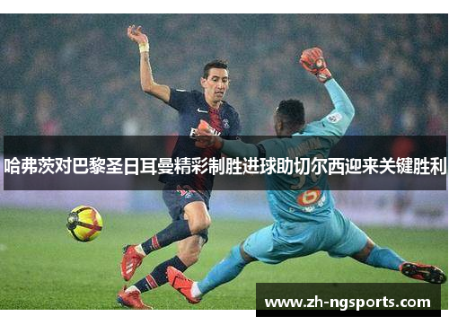 哈弗茨对巴黎圣日耳曼精彩制胜进球助切尔西迎来关键胜利
