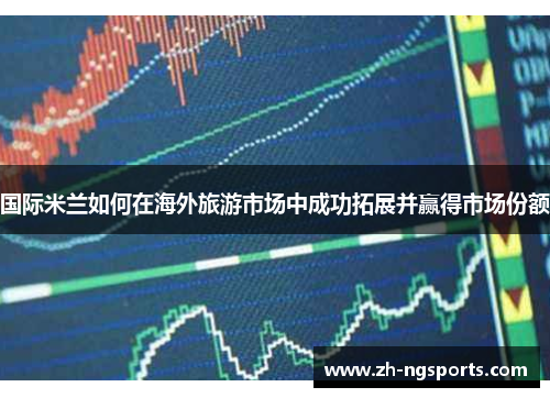 国际米兰如何在海外旅游市场中成功拓展并赢得市场份额
