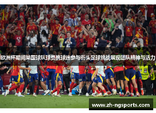 欧洲杯期间某国球队球员携球迷参与街头足球挑战展现团队精神与活力