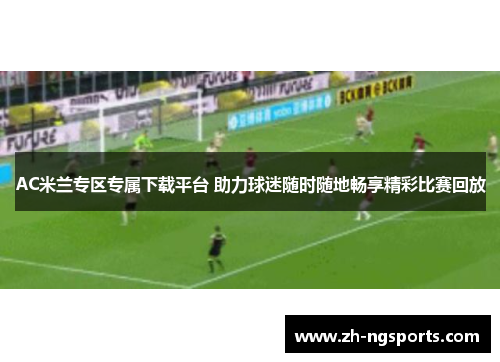 AC米兰专区专属下载平台 助力球迷随时随地畅享精彩比赛回放