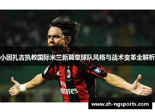 小因扎吉执教国际米兰新篇章球队风格与战术变革全解析