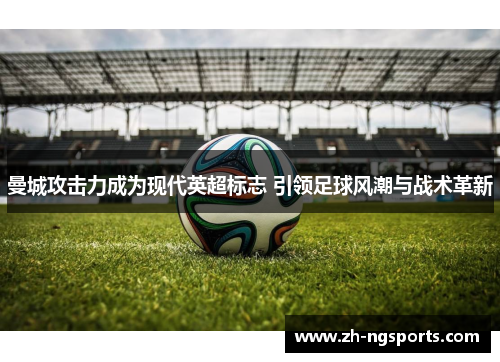 曼城攻击力成为现代英超标志 引领足球风潮与战术革新