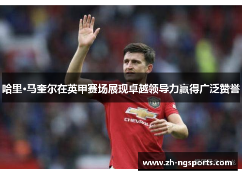 哈里·马奎尔在英甲赛场展现卓越领导力赢得广泛赞誉