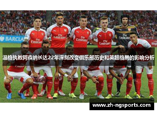 温格执教阿森纳长达22年深刻改变俱乐部历史和英超格局的影响分析