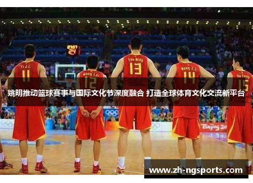 姚明推动篮球赛事与国际文化节深度融合 打造全球体育文化交流新平台