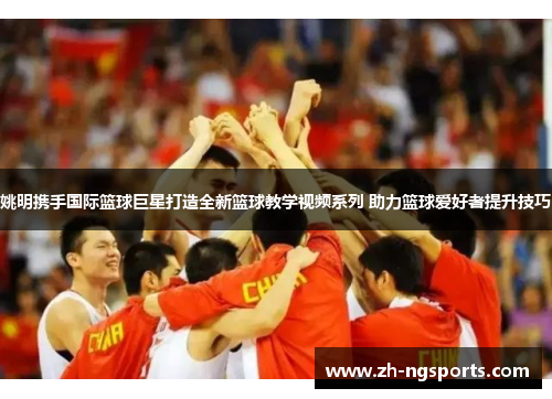 姚明携手国际篮球巨星打造全新篮球教学视频系列 助力篮球爱好者提升技巧