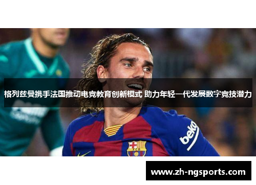 格列兹曼携手法国推动电竞教育创新模式 助力年轻一代发展数字竞技潜力