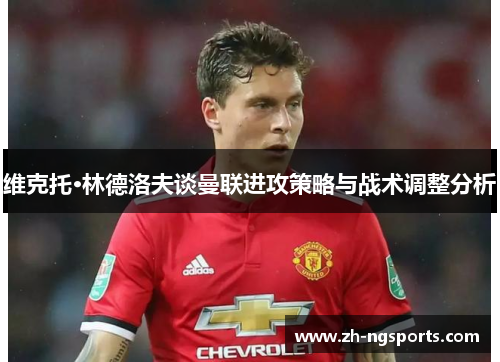 维克托·林德洛夫谈曼联进攻策略与战术调整分析