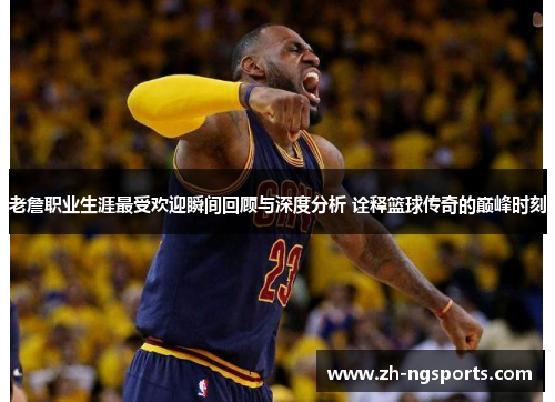 老詹职业生涯最受欢迎瞬间回顾与深度分析 诠释篮球传奇的巅峰时刻