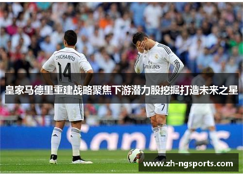 皇家马德里重建战略聚焦下游潜力股挖掘打造未来之星