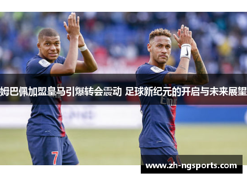姆巴佩加盟皇马引爆转会震动 足球新纪元的开启与未来展望