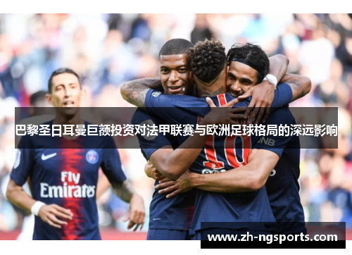 巴黎圣日耳曼巨额投资对法甲联赛与欧洲足球格局的深远影响