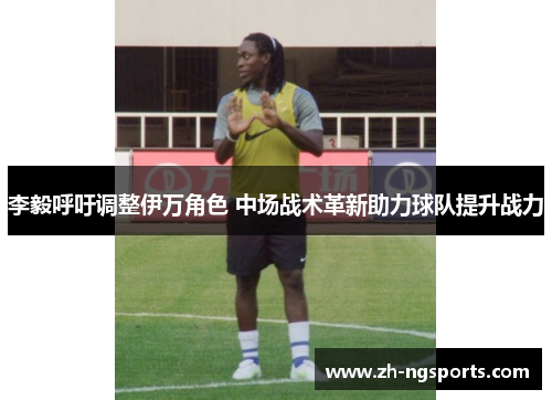 李毅呼吁调整伊万角色 中场战术革新助力球队提升战力