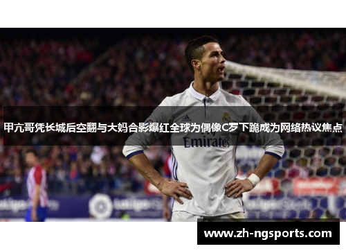 甲亢哥凭长城后空翻与大妈合影爆红全球为偶像C罗下跪成为网络热议焦点