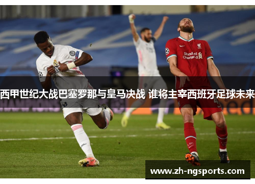 西甲世纪大战巴塞罗那与皇马决战 谁将主宰西班牙足球未来