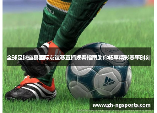 全球足球盛宴国际友谊赛直播观看指南助你畅享精彩赛事时刻