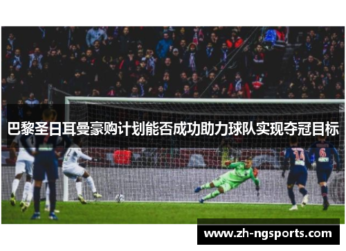 巴黎圣日耳曼豪购计划能否成功助力球队实现夺冠目标