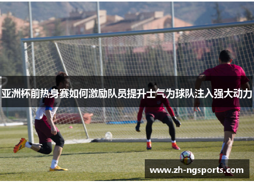 亚洲杯前热身赛如何激励队员提升士气为球队注入强大动力