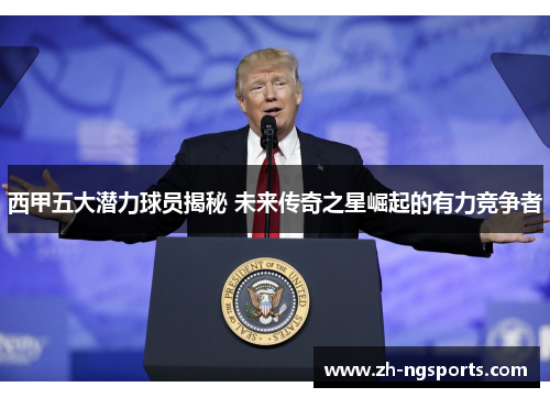 西甲五大潜力球员揭秘 未来传奇之星崛起的有力竞争者