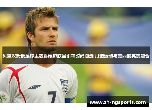贝克汉姆携足球主题香氛护肤品引领时尚潮流 打造运动与美丽的完美融合
