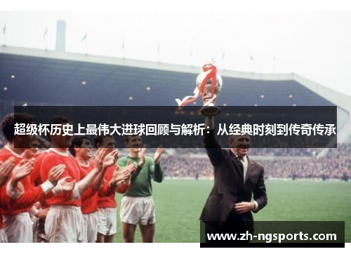 超级杯历史上最伟大进球回顾与解析：从经典时刻到传奇传承
