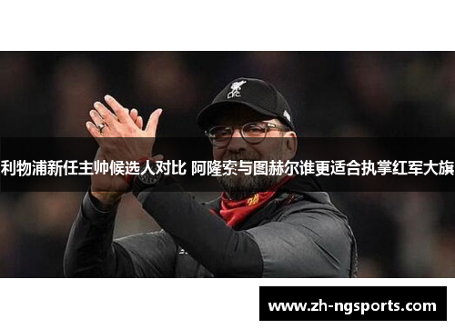 利物浦新任主帅候选人对比 阿隆索与图赫尔谁更适合执掌红军大旗