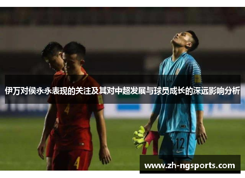 伊万对侯永永表现的关注及其对中超发展与球员成长的深远影响分析