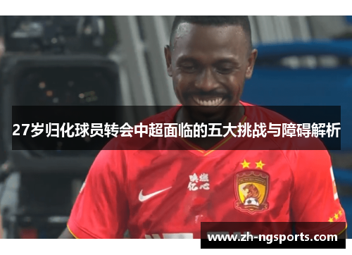 27岁归化球员转会中超面临的五大挑战与障碍解析