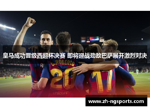 皇马成功晋级西超杯决赛 即将迎战劲敌巴萨展开激烈对决
