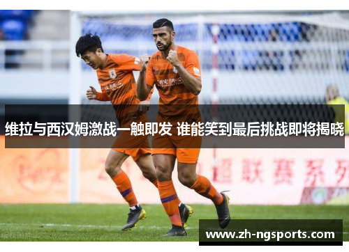 维拉与西汉姆激战一触即发 谁能笑到最后挑战即将揭晓