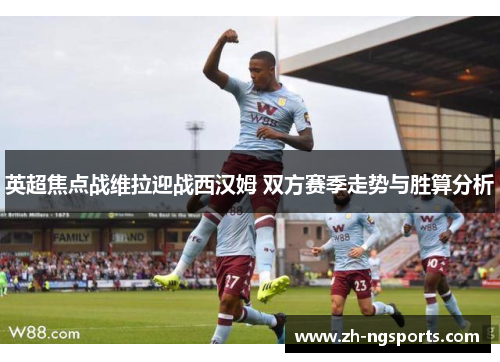英超焦点战维拉迎战西汉姆 双方赛季走势与胜算分析
