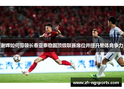 谢晖如何带领长春亚泰稳固顶级联赛席位并提升整体竞争力