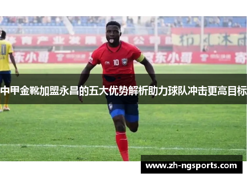 中甲金靴加盟永昌的五大优势解析助力球队冲击更高目标