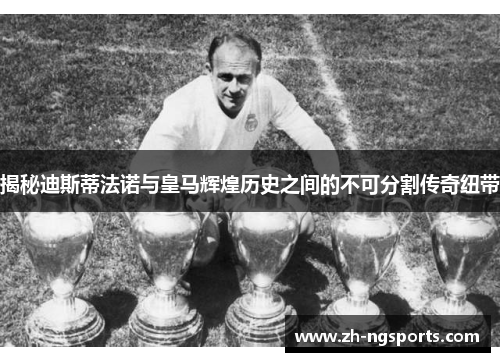揭秘迪斯蒂法诺与皇马辉煌历史之间的不可分割传奇纽带