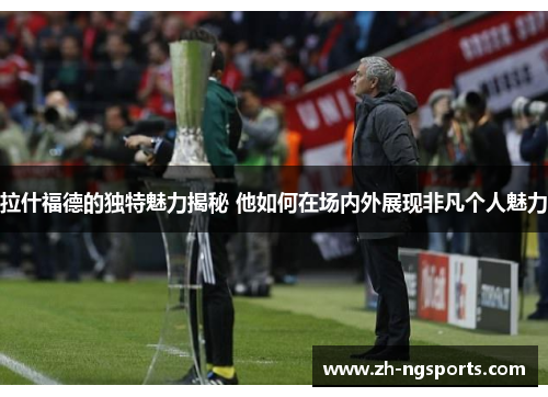 拉什福德的独特魅力揭秘 他如何在场内外展现非凡个人魅力