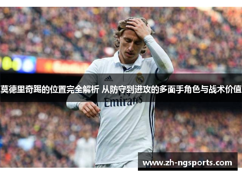 莫德里奇踢的位置完全解析 从防守到进攻的多面手角色与战术价值