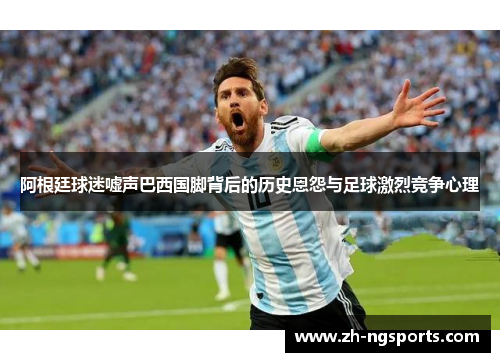 阿根廷球迷嘘声巴西国脚背后的历史恩怨与足球激烈竞争心理