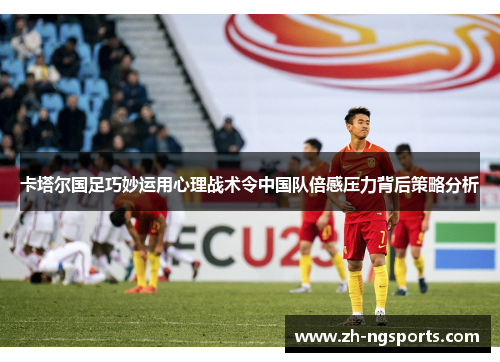 卡塔尔国足巧妙运用心理战术令中国队倍感压力背后策略分析