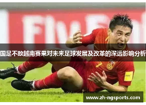 国足不敌越南赛果对未来足球发展及改革的深远影响分析