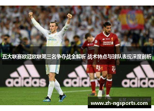 五大联赛欧冠欧联第三名争夺战全解析 战术特点与球队表现深度剖析