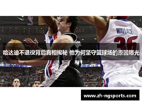 哈达迪不退役背后真相揭秘 他为何坚守篮球场的原因曝光