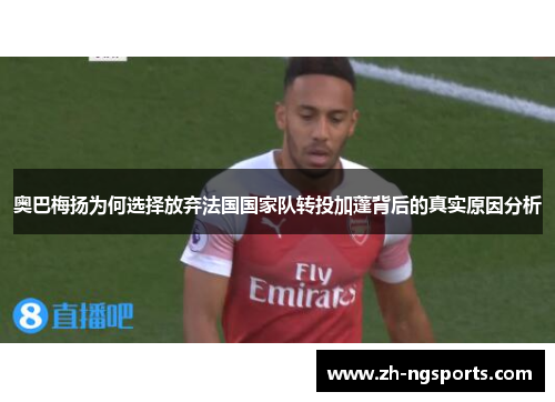 奥巴梅扬为何选择放弃法国国家队转投加蓬背后的真实原因分析