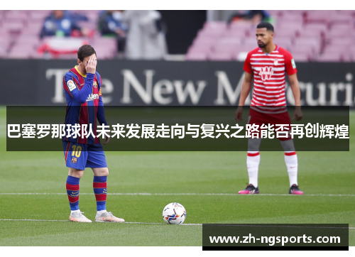 巴塞罗那球队未来发展走向与复兴之路能否再创辉煌