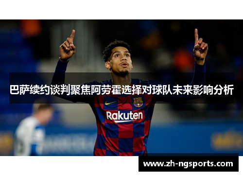 巴萨续约谈判聚焦阿劳霍选择对球队未来影响分析