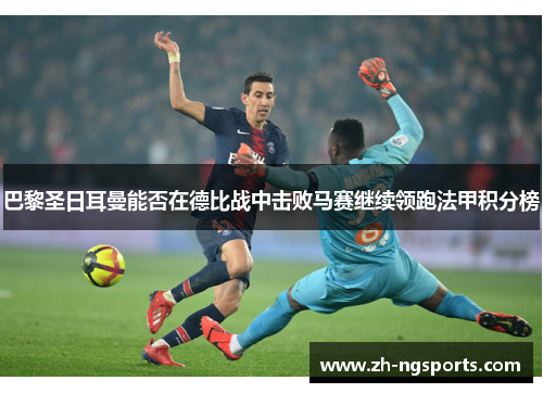 巴黎圣日耳曼能否在德比战中击败马赛继续领跑法甲积分榜 巴黎圣日耳曼能否在德比战中击败马赛继续领跑法甲积分榜